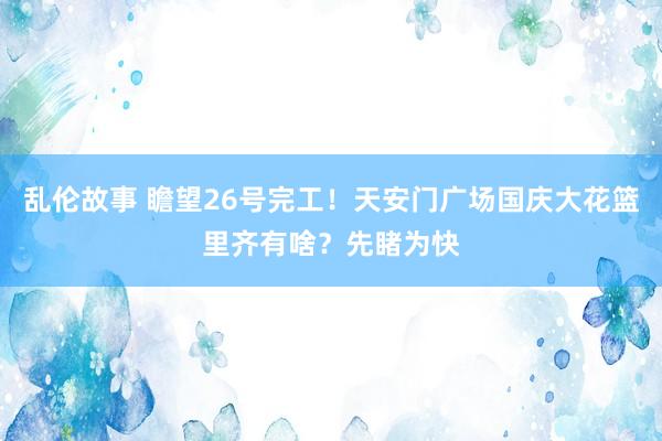 乱伦故事 瞻望26号完工！天安门广场国庆大花篮里齐有啥？先睹为快