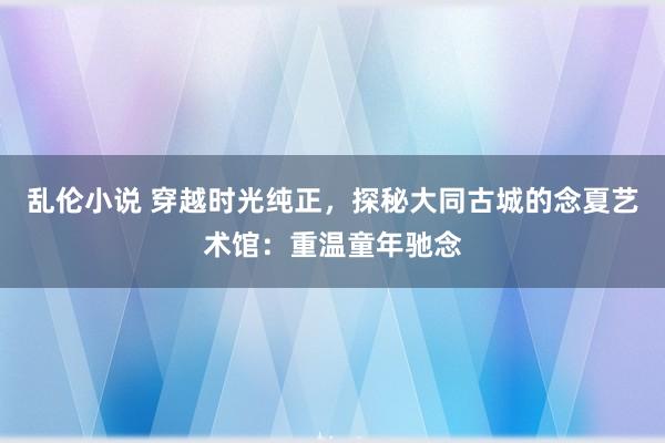 乱伦小说 穿越时光纯正，探秘大同古城的念夏艺术馆：重温童年驰念