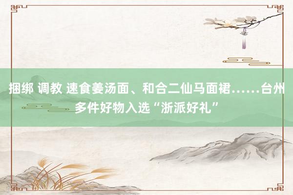 捆绑 调教 速食姜汤面、和合二仙马面裙……台州多件好物入选“浙派好礼”