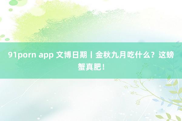 91porn app 文博日期丨金秋九月吃什么？这螃蟹真肥！