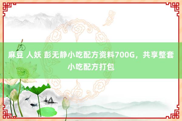 麻豆 人妖 彭无静小吃配方资料700G，共享整套小吃配方打包