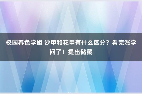 校园春色学姐 沙甲和花甲有什么区分？看完涨学问了！提出储藏