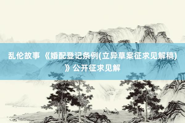 乱伦故事 《婚配登记条例(立异草案征求见解稿)》公开征求见解