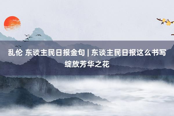 乱伦 东谈主民日报金句 | 东谈主民日报这么书写绽放芳华之花