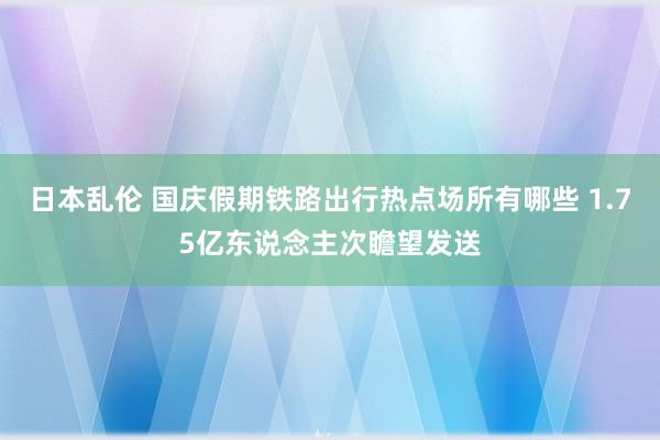 日本乱伦 国庆假期铁路出行热点场所有哪些 1.75亿东说念主次瞻望发送