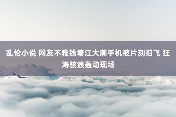 乱伦小说 网友不雅钱塘江大潮手机被片刻拍飞 狂涛骇浪轰动现场