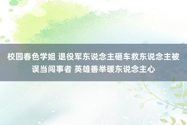 校园春色学姐 退役军东说念主砸车救东说念主被误当闯事者 英雄善举暖东说念主心