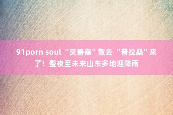 91porn soul “贝碧嘉”散去 “普拉桑”来了！整夜至未来山东多地迎降雨