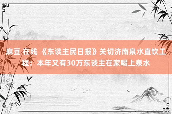 麻豆 在线 《东谈主民日报》关切济南泉水直饮工程：本年又有30万东谈主在家喝上泉水