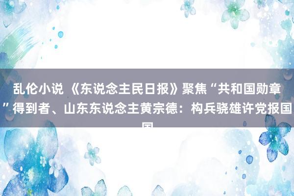 乱伦小说 《东说念主民日报》聚焦“共和国勋章”得到者、山东东说念主黄宗德：构兵骁雄许党报国