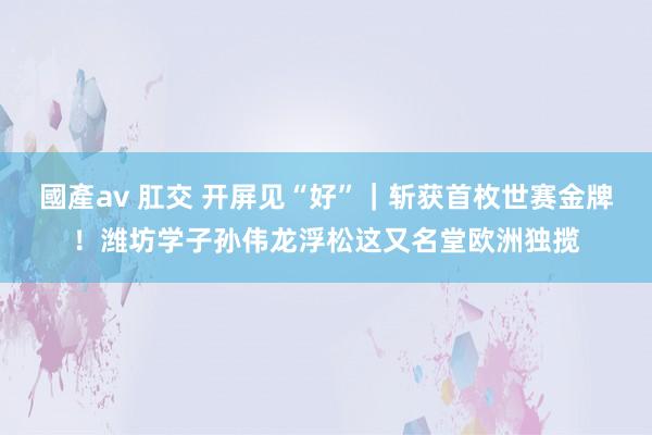 國產av 肛交 开屏见“好”｜斩获首枚世赛金牌！潍坊学子孙伟龙浮松这又名堂欧洲独揽