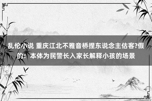 乱伦小说 重庆江北不雅音桥捏东说念主估客?假的：本体为民警长入家长解释小孩的场景