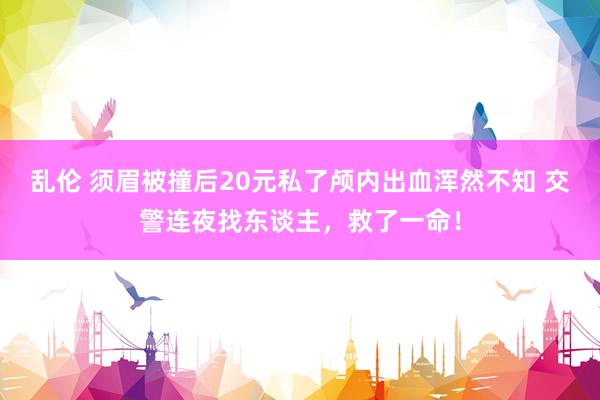 乱伦 须眉被撞后20元私了颅内出血浑然不知 交警连夜找东谈主，救了一命！