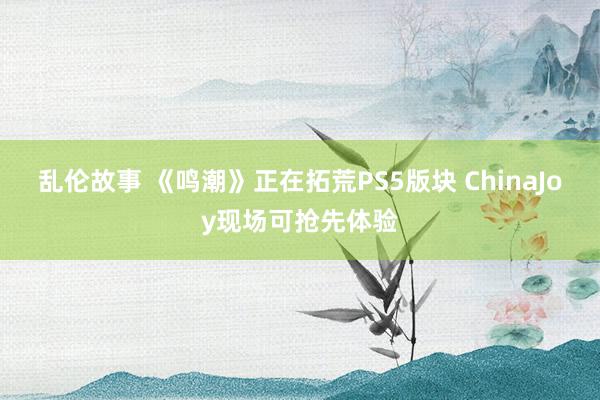 乱伦故事 《鸣潮》正在拓荒PS5版块 ChinaJoy现场可抢先体验