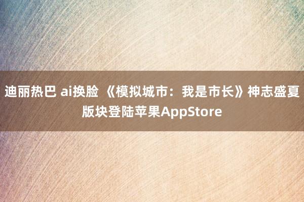 迪丽热巴 ai换脸 《模拟城市：我是市长》神志盛夏版块登陆苹果AppStore