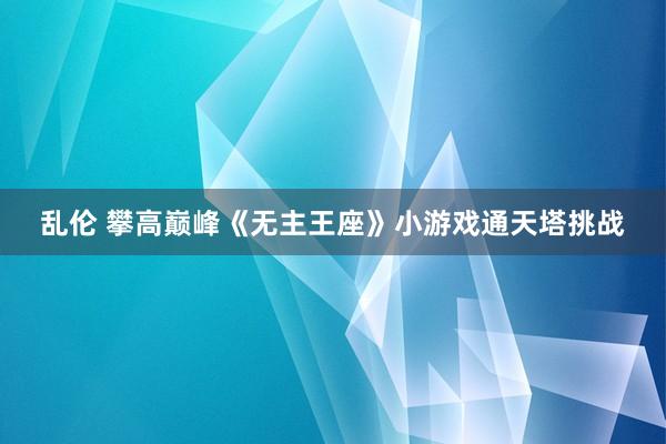 乱伦 攀高巅峰《无主王座》小游戏通天塔挑战