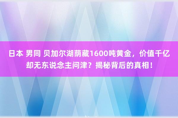 日本 男同 贝加尔湖荫藏1600吨黄金，价值千亿却无东说念主问津？揭秘背后的真相！