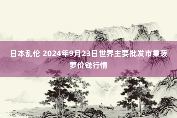 日本乱伦 2024年9月23日世界主要批发市集菠萝价钱行情