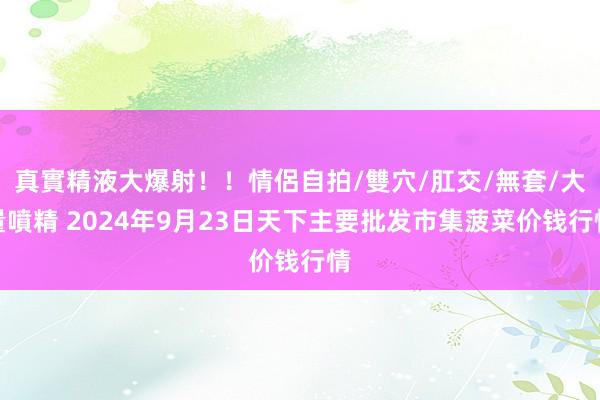 真實精液大爆射！！情侶自拍/雙穴/肛交/無套/大量噴精 2024年9月23日天下主要批发市集菠菜价钱行情