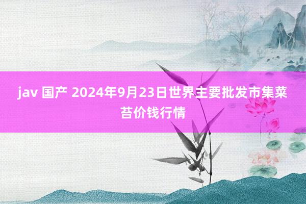 jav 国产 2024年9月23日世界主要批发市集菜苔价钱行情