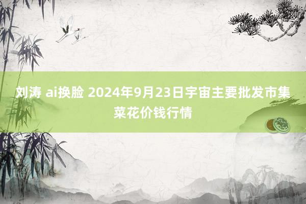 刘涛 ai换脸 2024年9月23日宇宙主要批发市集菜花价钱行情