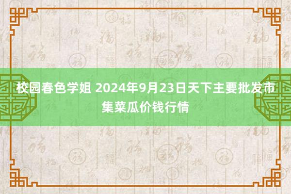 校园春色学姐 2024年9月23日天下主要批发市集菜瓜价钱行情