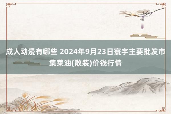 成人动漫有哪些 2024年9月23日寰宇主要批发市集菜油(散装)价钱行情