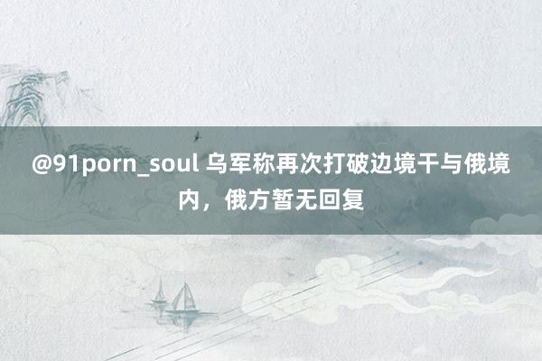 @91porn_soul 乌军称再次打破边境干与俄境内，俄方暂无回复