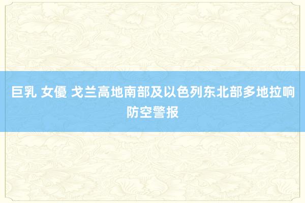 巨乳 女優 戈兰高地南部及以色列东北部多地拉响防空警报