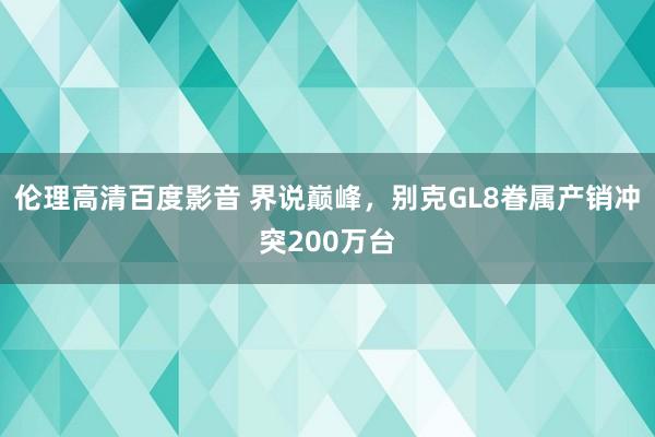 伦理高清百度影音 界说巅峰，别克GL8眷属产销冲突200万台