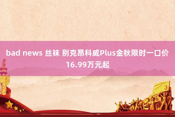 bad news 丝袜 别克昂科威Plus金秋限时一口价16.99万元起