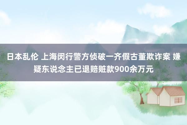 日本乱伦 上海闵行警方侦破一齐假古董欺诈案 嫌疑东说念主已退赔赃款900余万元