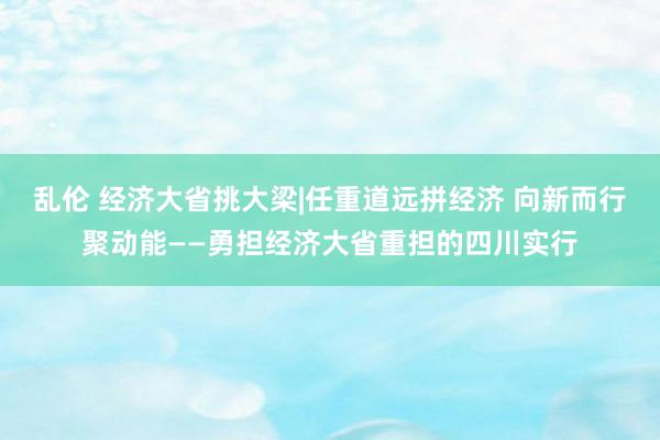 乱伦 经济大省挑大梁|任重道远拼经济 向新而行聚动能——勇担经济大省重担的四川实行