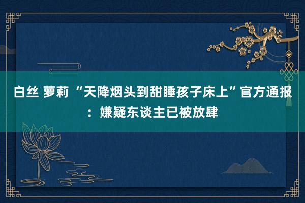 白丝 萝莉 “天降烟头到甜睡孩子床上”官方通报：嫌疑东谈主已被放肆