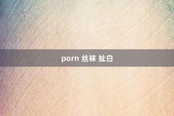 porn 丝袜 扯白