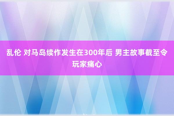 乱伦 对马岛续作发生在300年后 男主故事截至令玩家痛心