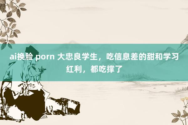 ai换脸 porn 大忠良学生，吃信息差的甜和学习红利，都吃撑了