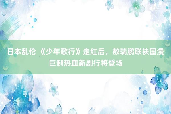 日本乱伦 《少年歌行》走红后，敖瑞鹏联袂国漫巨制热血新剧行将登场