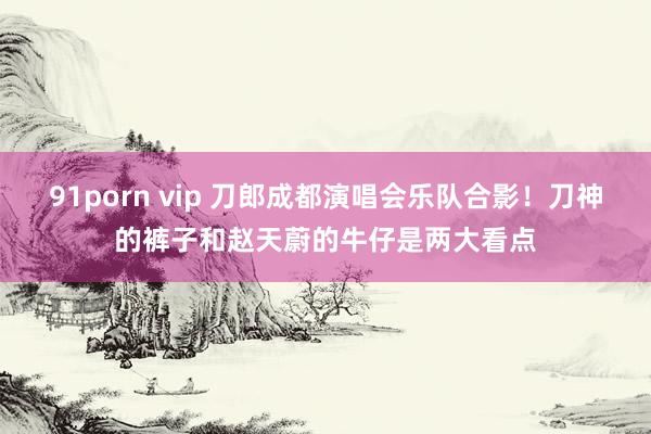 91porn vip 刀郎成都演唱会乐队合影！刀神的裤子和赵天蔚的牛仔是两大看点