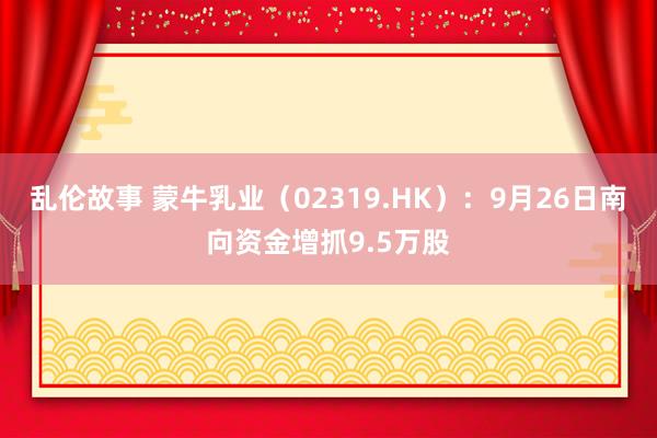 乱伦故事 蒙牛乳业（02319.HK）：9月26日南向资金增抓9.5万股