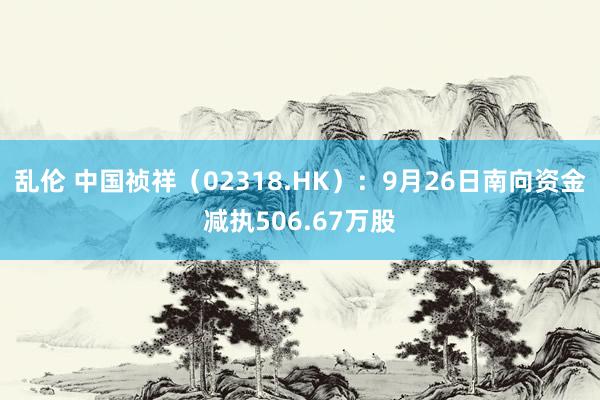 乱伦 中国祯祥（02318.HK）：9月26日南向资金减执506.67万股