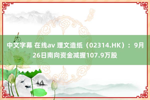 中文字幕 在线av 理文造纸（02314.HK）：9月26日南向资金减握107.9万股