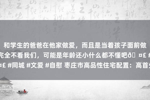 和学生的爸爸在他家做爱，而且是当着孩子面前做爱，太刺激了，孩子完全不看我们，可能是年龄还小什么都不懂吧🤣 #同城 #文爱 #自慰 枣庄市高品性住宅配置：高首先计较 隆起顶层盘算