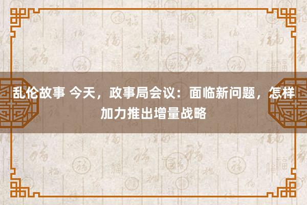 乱伦故事 今天，政事局会议：面临新问题，怎样加力推出增量战略