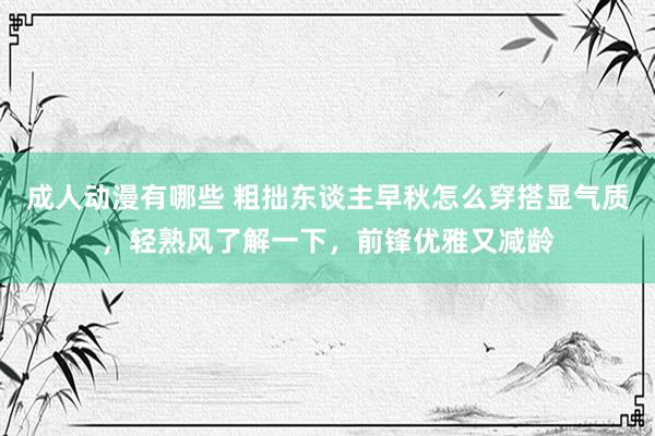 成人动漫有哪些 粗拙东谈主早秋怎么穿搭显气质，轻熟风了解一下，前锋优雅又减龄