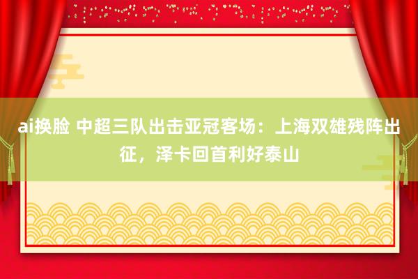 ai换脸 中超三队出击亚冠客场：上海双雄残阵出征，泽卡回首利好泰山