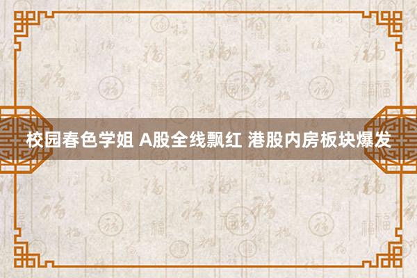 校园春色学姐 A股全线飘红 港股内房板块爆发