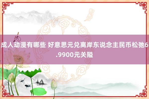 成人动漫有哪些 好意思元兑离岸东说念主民币松弛6.9900元关隘