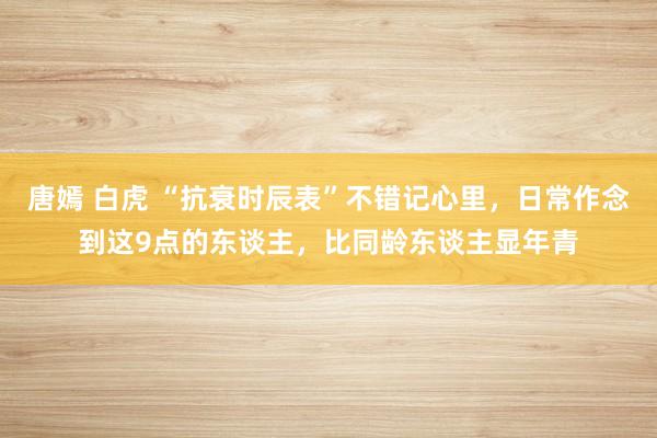 唐嫣 白虎 “抗衰时辰表”不错记心里，日常作念到这9点的东谈主，比同龄东谈主显年青