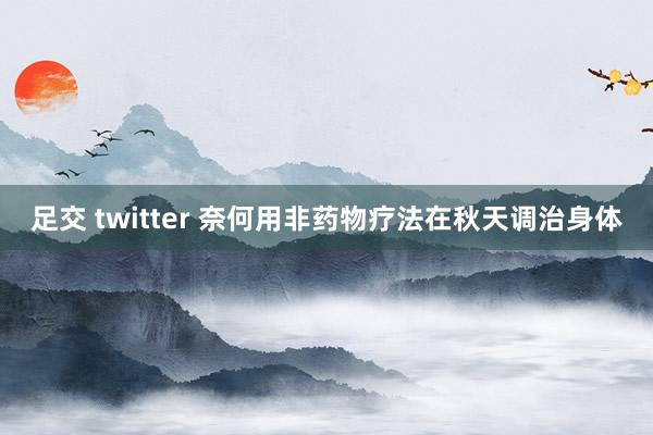 足交 twitter 奈何用非药物疗法在秋天调治身体